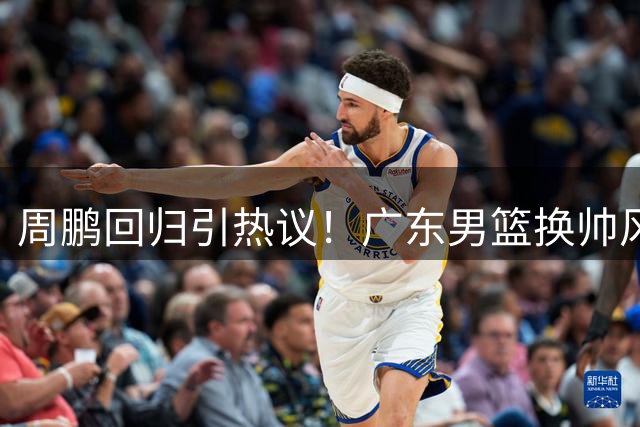 周鹏回归引热议！广东男篮换帅风波背后暗藏玄机