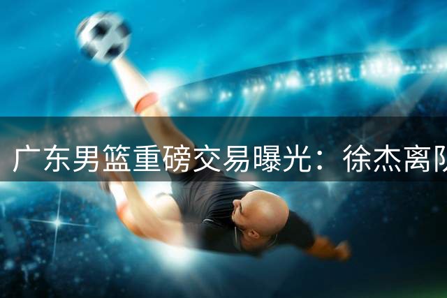 广东男篮重磅交易曝光：徐杰离队，林葳加盟填补关键球短板