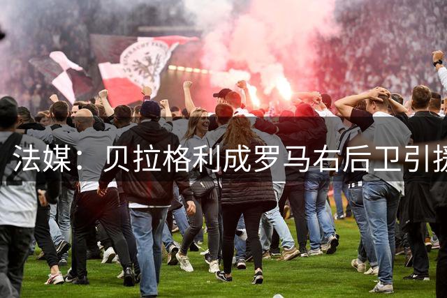 法媒：贝拉格利成罗马右后卫引援首选 解约金1500万欧元，国米也加入争夺战