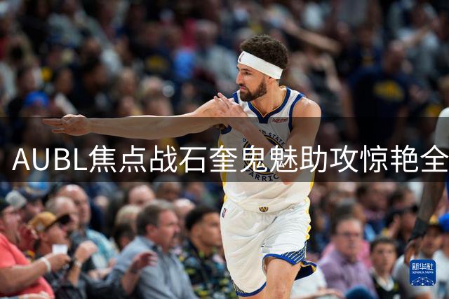 AUBL焦点战石奎鬼魅助攻惊艳全场 清华男篮半场压制早稻田
